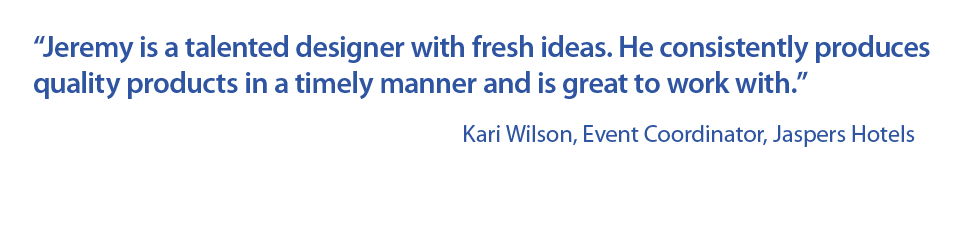 “Jeremy is a talented designer with fresh ideas. He consistently produces quality products in a timely manner and is great to work with.” Kari Wilson, Event Coordinator, Jaspers Hotels